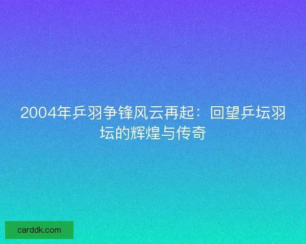 2004年乒羽争锋风云再起：回望乒坛羽坛的辉煌与传奇