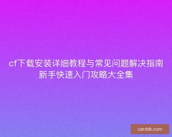 cf下载安装详细教程与常见问题解决指南新手快速入门攻略大全集