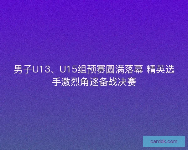 男子U13、U15组预赛圆满落幕 精英选手激烈角逐备战决赛 男子U13、U15组预赛圆满落幕 精英选手激烈角逐备战决赛