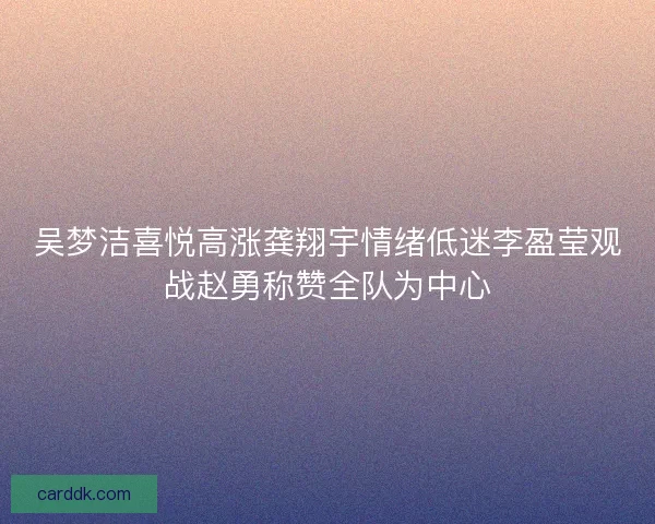吴梦洁喜悦高涨龚翔宇情绪低迷李盈莹观战赵勇称赞全队为中心