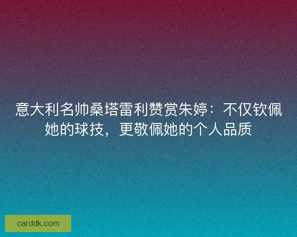 意大利名帅桑塔雷利赞赏朱婷：不仅钦佩她的球技，更敬佩她的个人品质