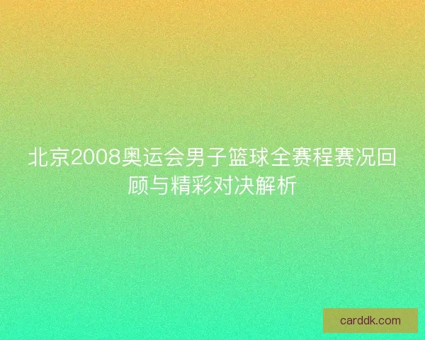 北京2008奥运会男子篮球全赛程赛况回顾与精彩对决解析