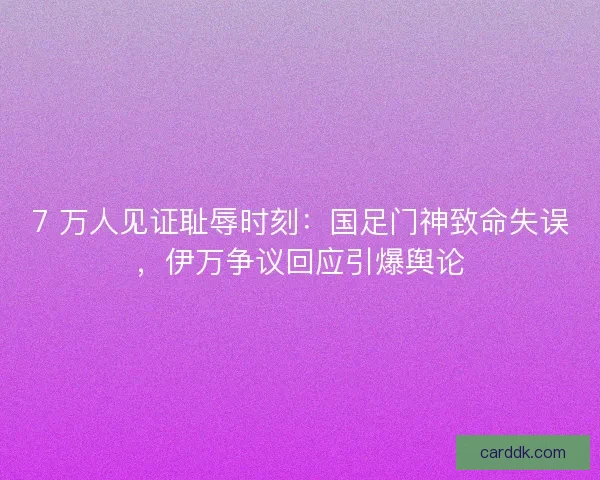 7 万人见证耻辱时刻：国足门神致命失误，伊万争议回应引爆舆论