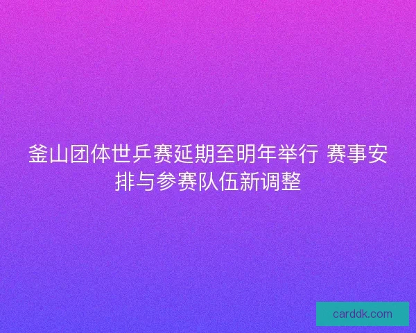 釜山团体世乒赛延期至明年举行 赛事安排与参赛队伍新调整