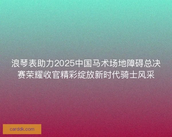浪琴表助力2025中国马术场地障碍总决赛荣耀收官精彩绽放新时代骑士风采