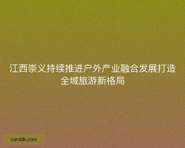 江西崇义持续推进户外产业融合发展打造全域旅游新格局 江西崇义持续推进户外产业融合发展打造全域旅游新格局