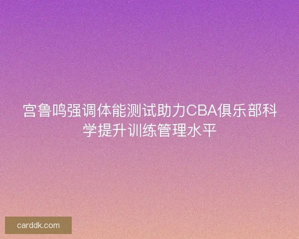 宫鲁鸣强调体能测试助力CBA俱乐部科学提升训练管理水平