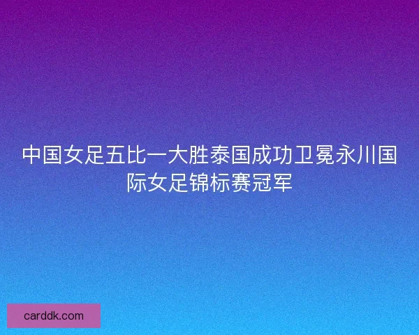 中国女足五比一大胜泰国成功卫冕永川国际女足锦标赛冠军