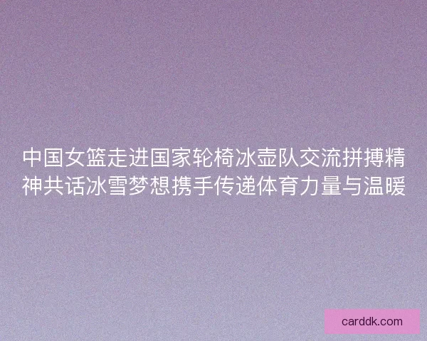 中国女篮走进国家轮椅冰壶队交流拼搏精神共话冰雪梦想携手传递体育力量与温暖