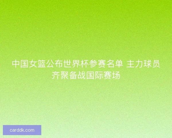 中国女篮公布世界杯参赛名单 主力球员齐聚备战国际赛场
